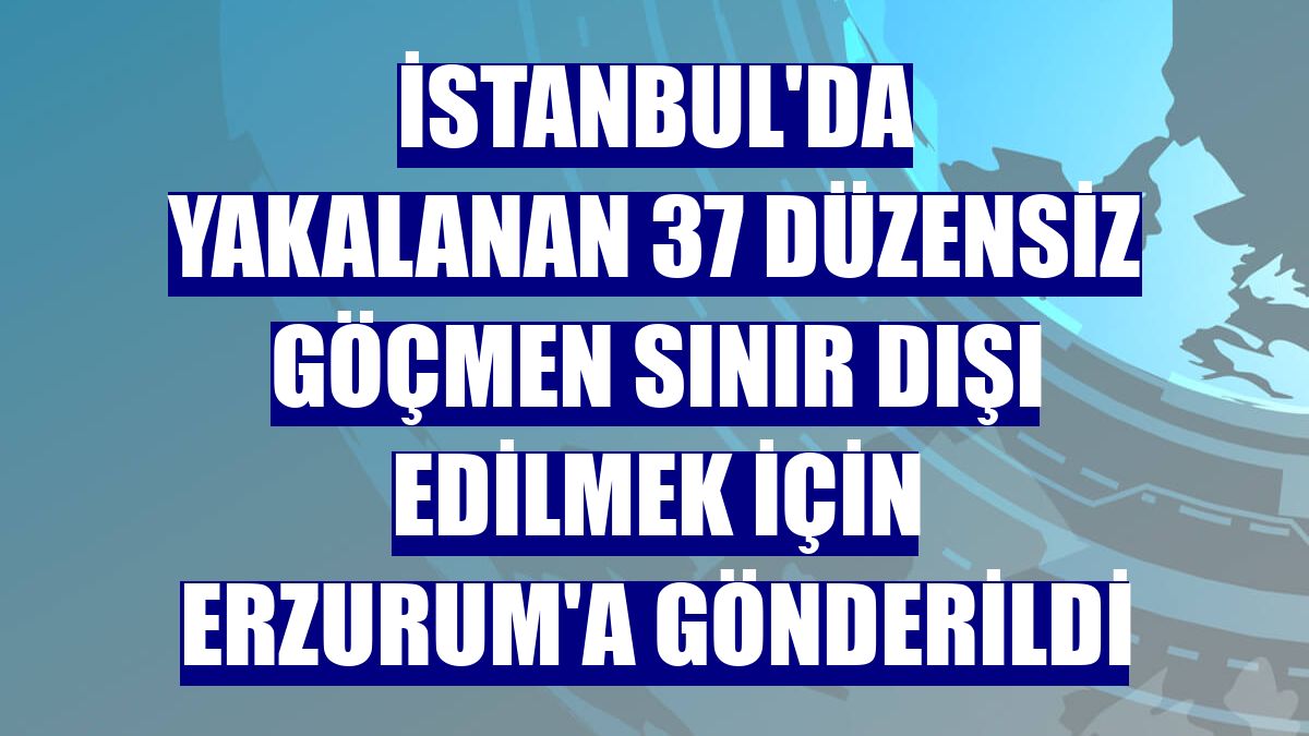 İstanbul'da yakalanan 37 düzensiz göçmen sınır dışı edilmek için Erzurum'a gönderildi