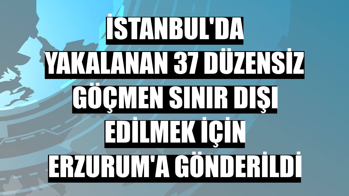 İstanbul'da yakalanan 37 düzensiz göçmen sınır dışı edilmek için Erzurum'a gönderildi