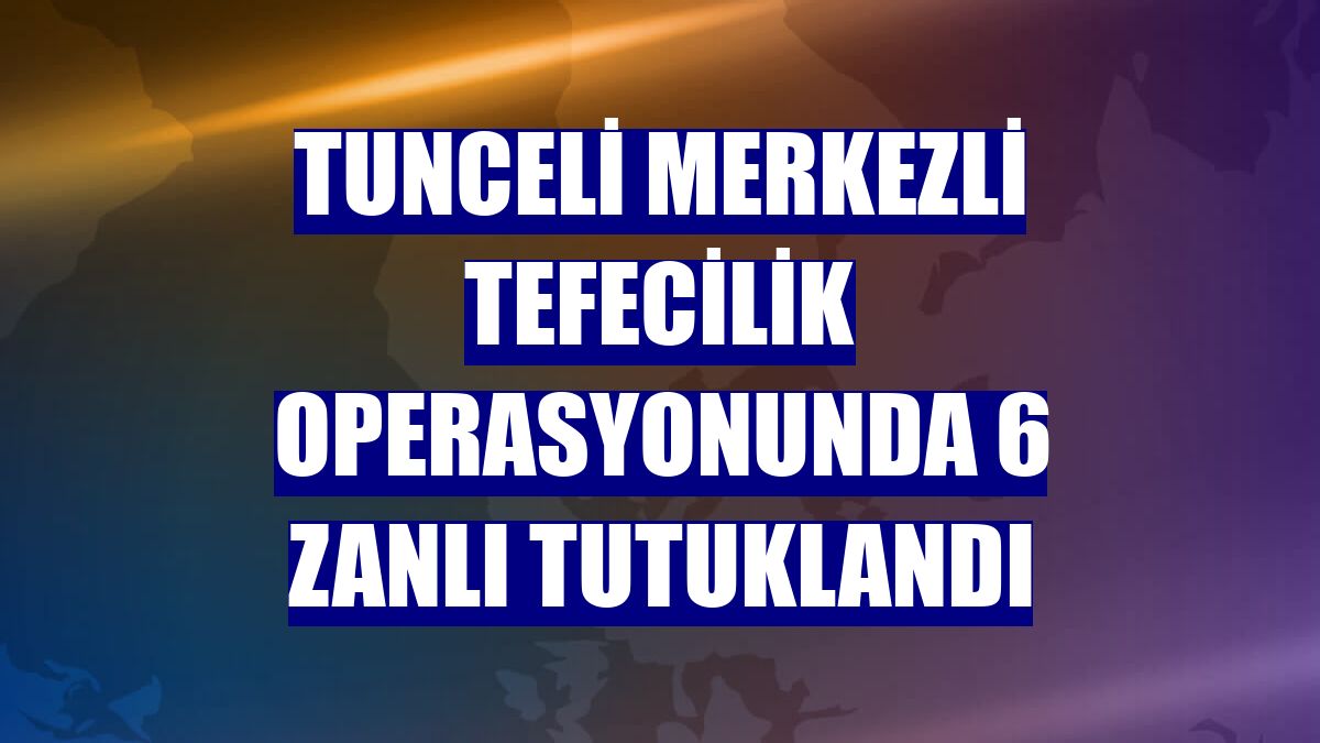 Tunceli merkezli tefecilik operasyonunda 6 zanlı tutuklandı