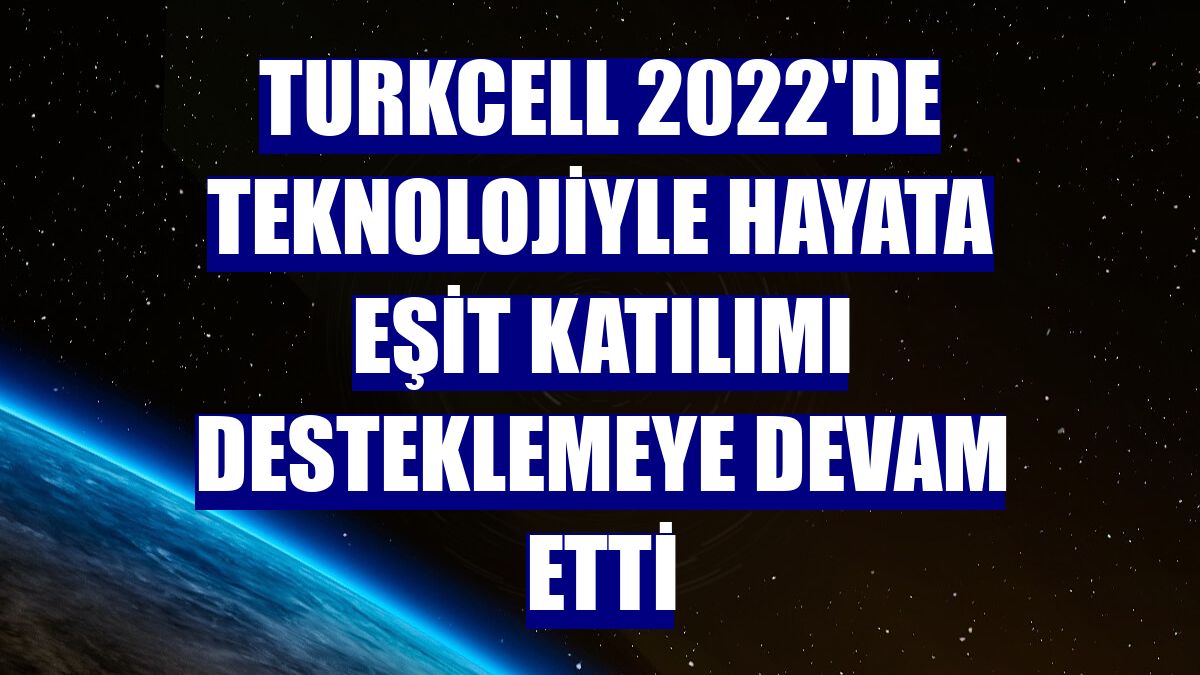 Turkcell 2022'de teknolojiyle hayata eşit katılımı desteklemeye devam etti