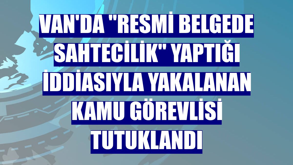 Van'da "resmi belgede sahtecilik" yaptığı iddiasıyla yakalanan kamu görevlisi tutuklandı