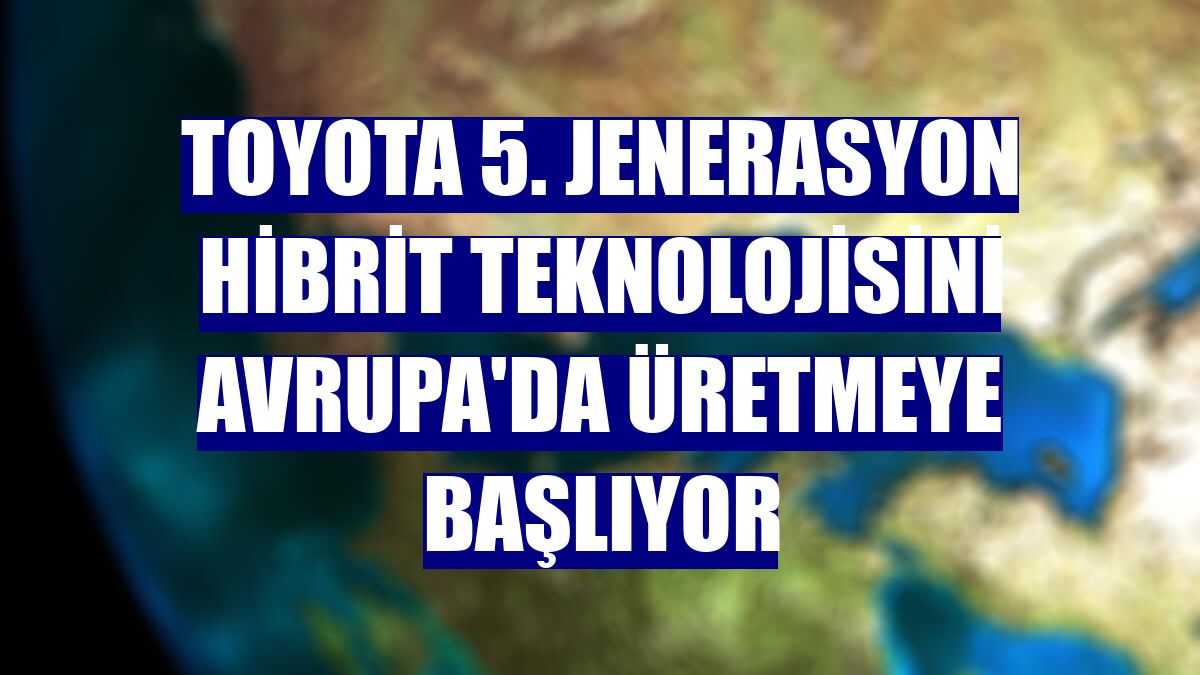 Toyota 5. jenerasyon hibrit teknolojisini Avrupa'da üretmeye başlıyor