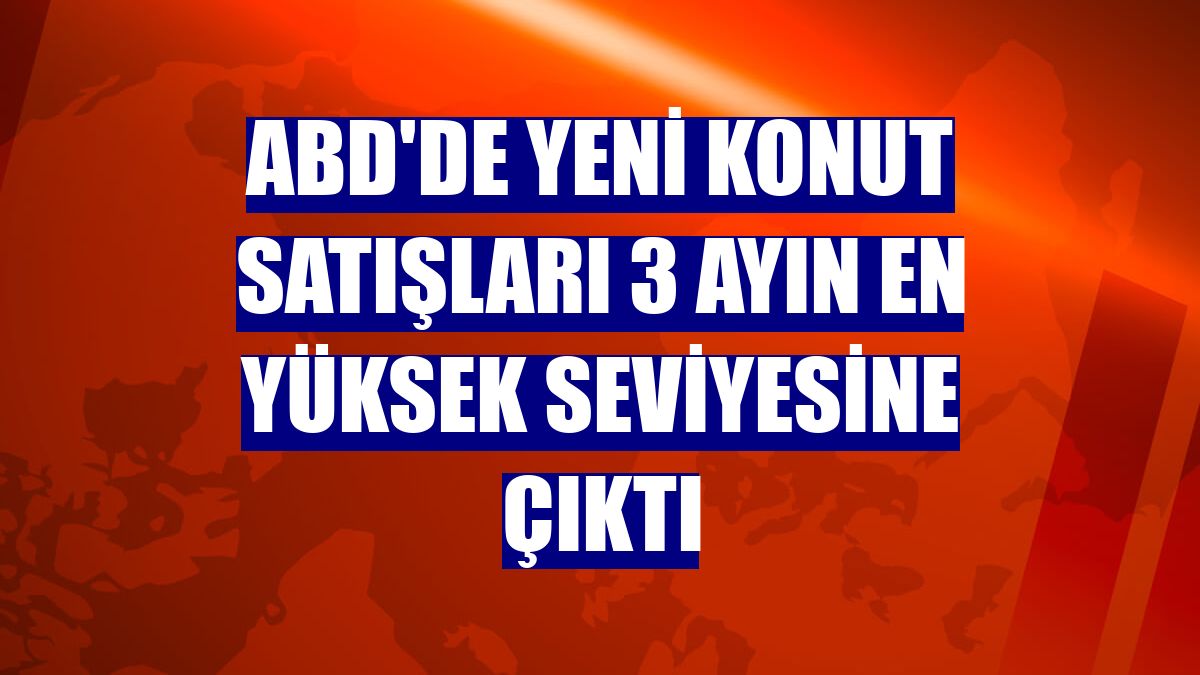 ABD'de yeni konut satışları 3 ayın en yüksek seviyesine çıktı