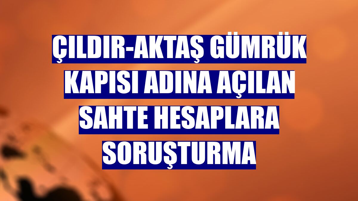 Çıldır-Aktaş Gümrük Kapısı adına açılan sahte hesaplara soruşturma