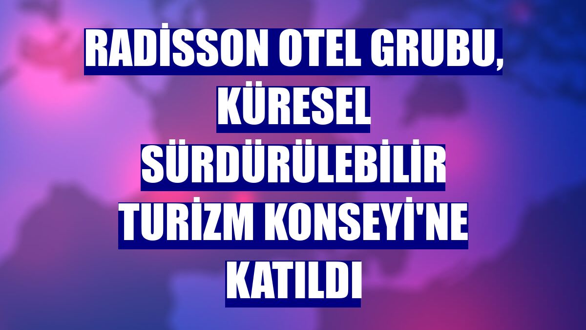 Radisson Otel Grubu, Küresel Sürdürülebilir Turizm Konseyi'ne katıldı