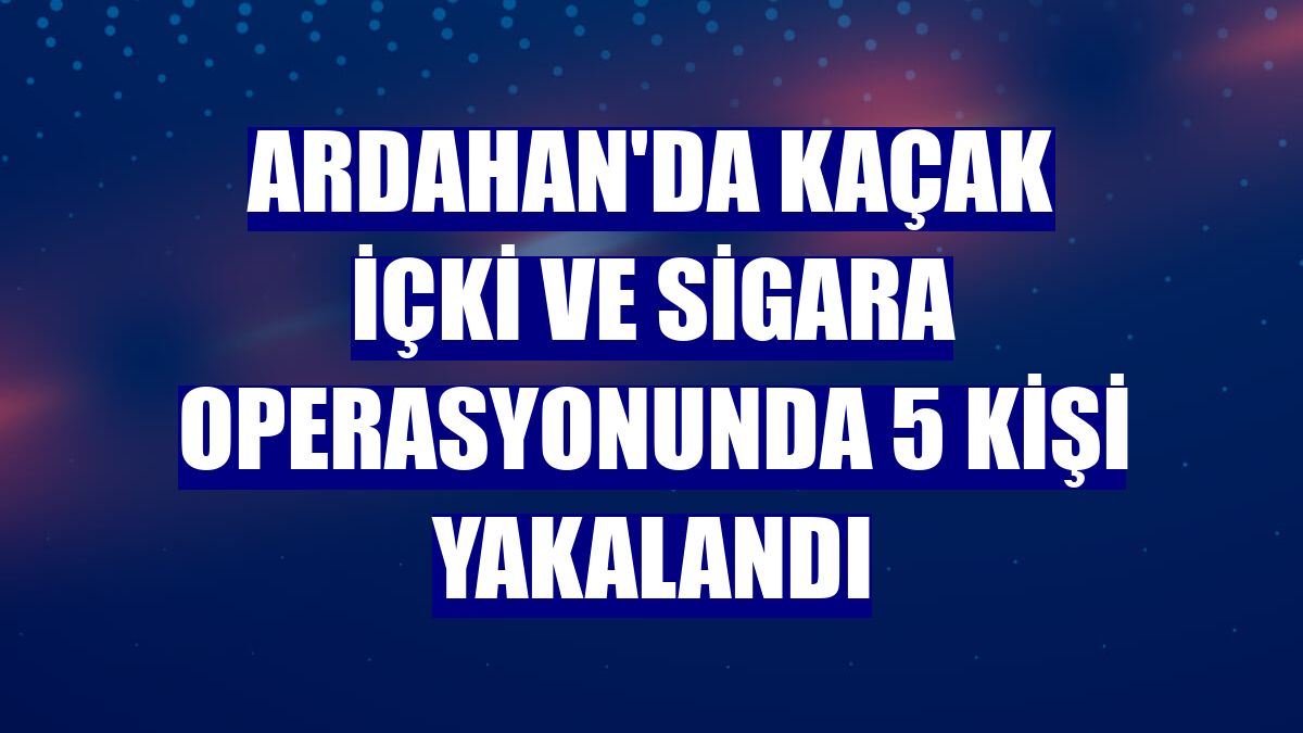 Ardahan'da kaçak içki ve sigara operasyonunda 5 kişi yakalandı