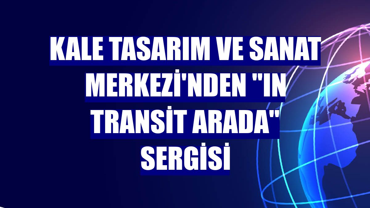 Kale Tasarım ve Sanat Merkezi'nden "In Transit Arada" sergisi