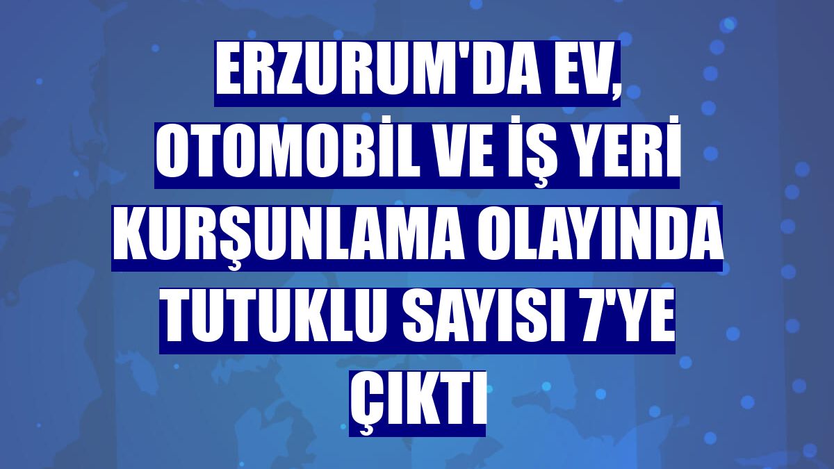 Erzurum'da ev, otomobil ve iş yeri kurşunlama olayında tutuklu sayısı 7'ye çıktı