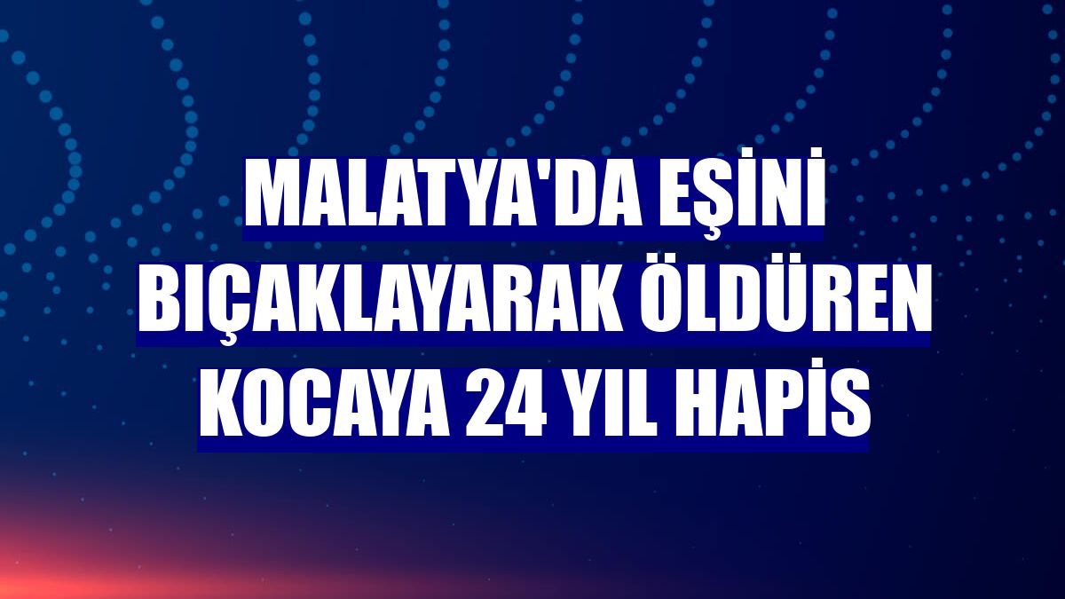 Malatya'da eşini bıçaklayarak öldüren kocaya 24 yıl hapis