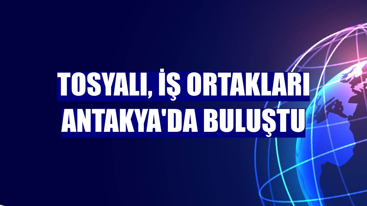 Tosyalı, iş ortakları Antakya'da buluştu