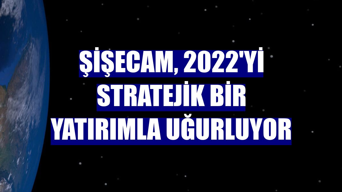 Şişecam, 2022'yi stratejik bir yatırımla uğurluyor