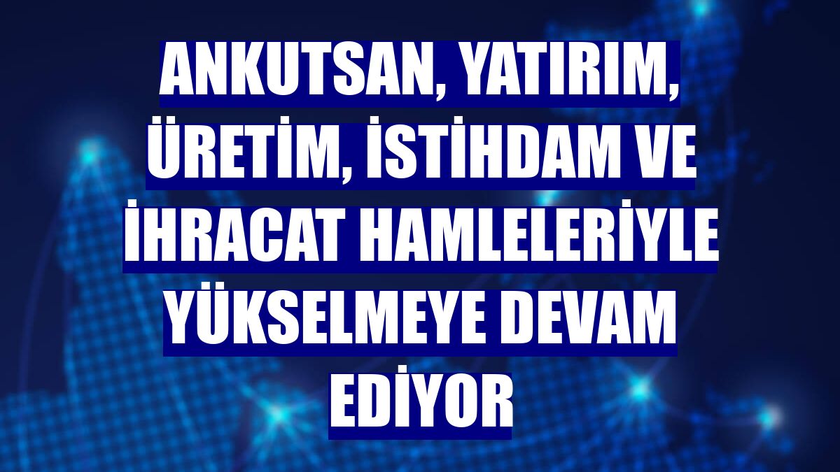 Ankutsan, yatırım, üretim, istihdam ve ihracat hamleleriyle yükselmeye devam ediyor