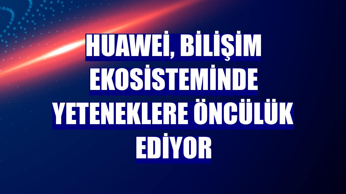 Huawei, bilişim ekosisteminde yeteneklere öncülük ediyor