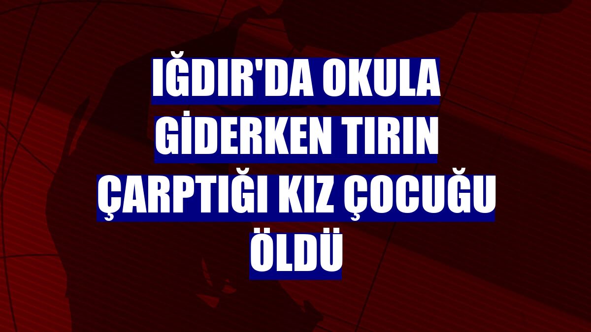 Iğdır'da okula giderken tırın çarptığı kız çocuğu öldü