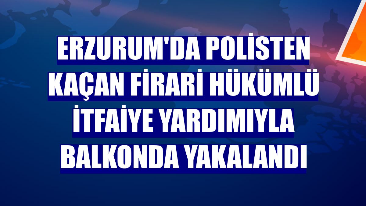 Erzurum'da polisten kaçan firari hükümlü itfaiye yardımıyla balkonda yakalandı