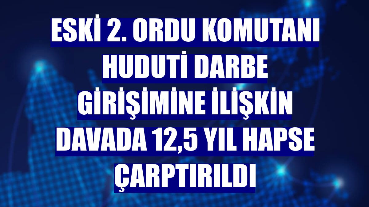 Eski 2. Ordu Komutanı Huduti darbe girişimine ilişkin davada 12,5 yıl hapse çarptırıldı