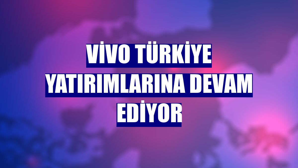 Vivo Türkiye yatırımlarına devam ediyor