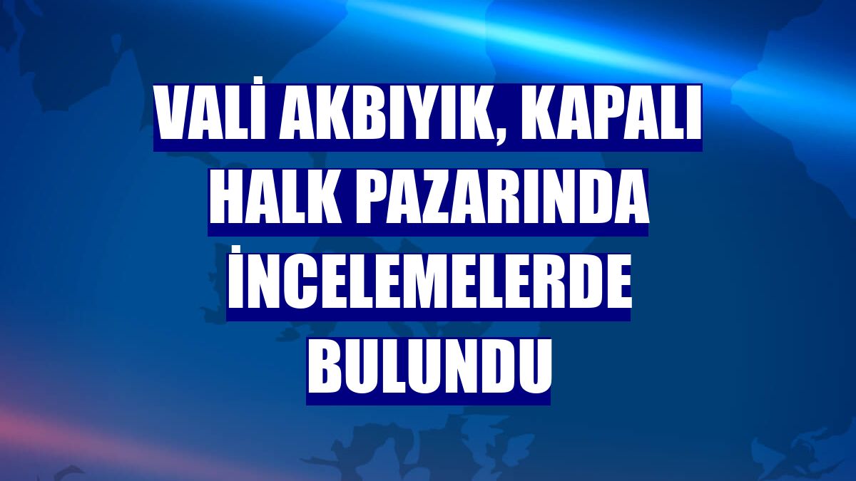Vali Akbıyık, kapalı halk pazarında incelemelerde bulundu