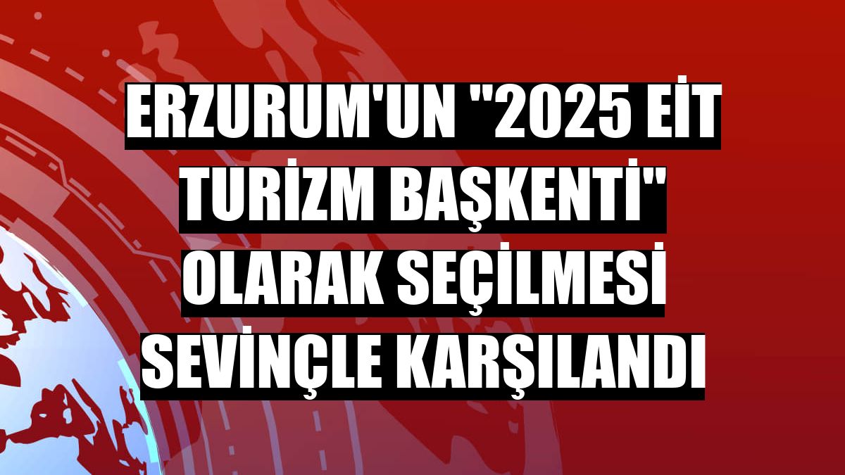 Erzurum'un '2025 EİT Turizm Başkenti' olarak seçilmesi sevinçle karşılandı
