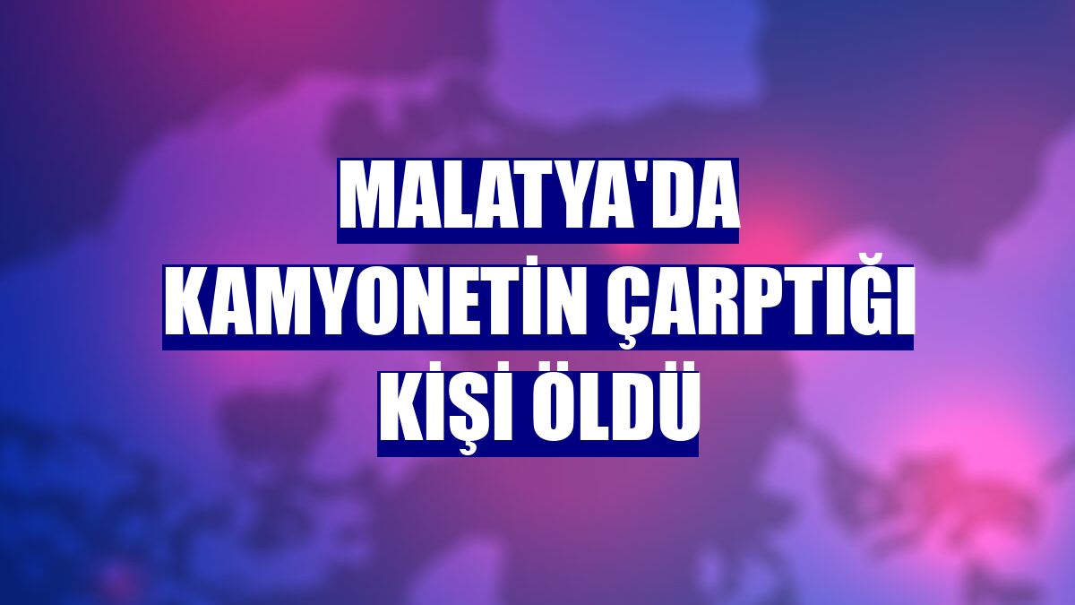 Malatya'da kamyonetin çarptığı kişi öldü