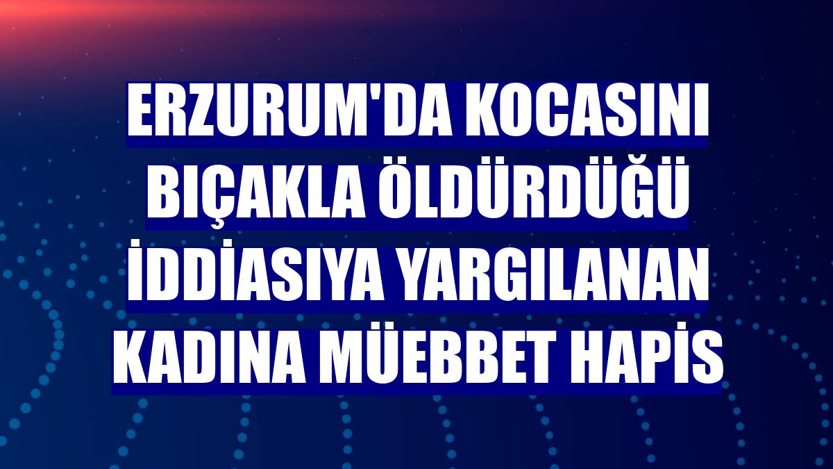 Erzurum'da kocasını bıçakla öldürdüğü iddiasıya yargılanan kadına müebbet hapis