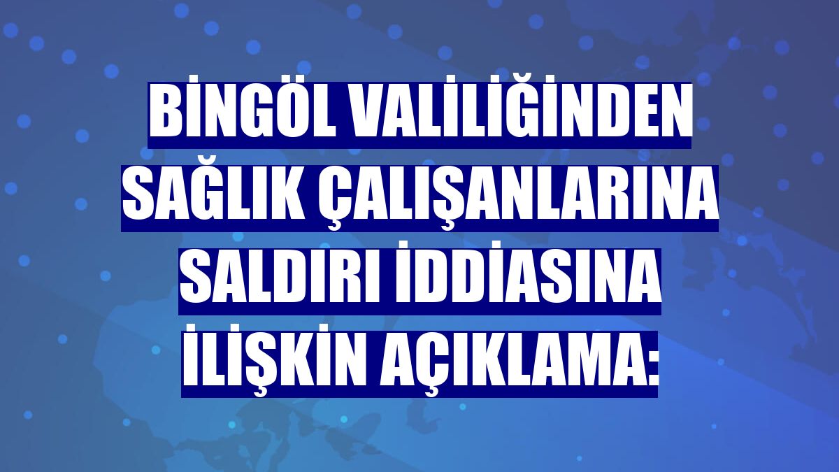 Bingöl Valiliğinden sağlık çalışanlarına saldırı iddiasına ilişkin açıklama: