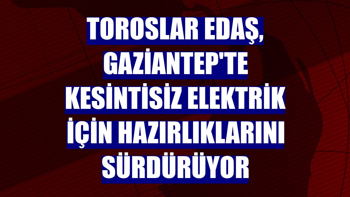 Toroslar EDAŞ, Gaziantep'te kesintisiz elektrik için hazırlıklarını sürdürüyor