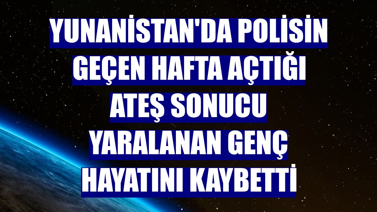 Yunanistan'da polisin geçen hafta açtığı ateş sonucu yaralanan genç hayatını kaybetti