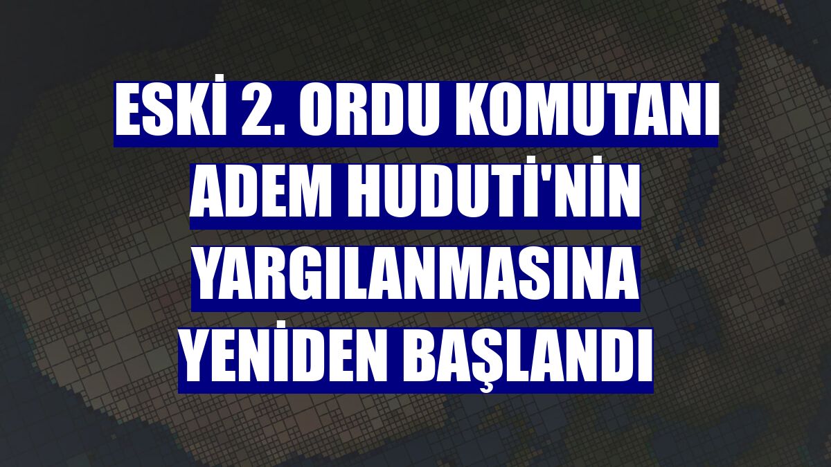 Eski 2. Ordu Komutanı Adem Huduti'nin yargılanmasına yeniden başlandı