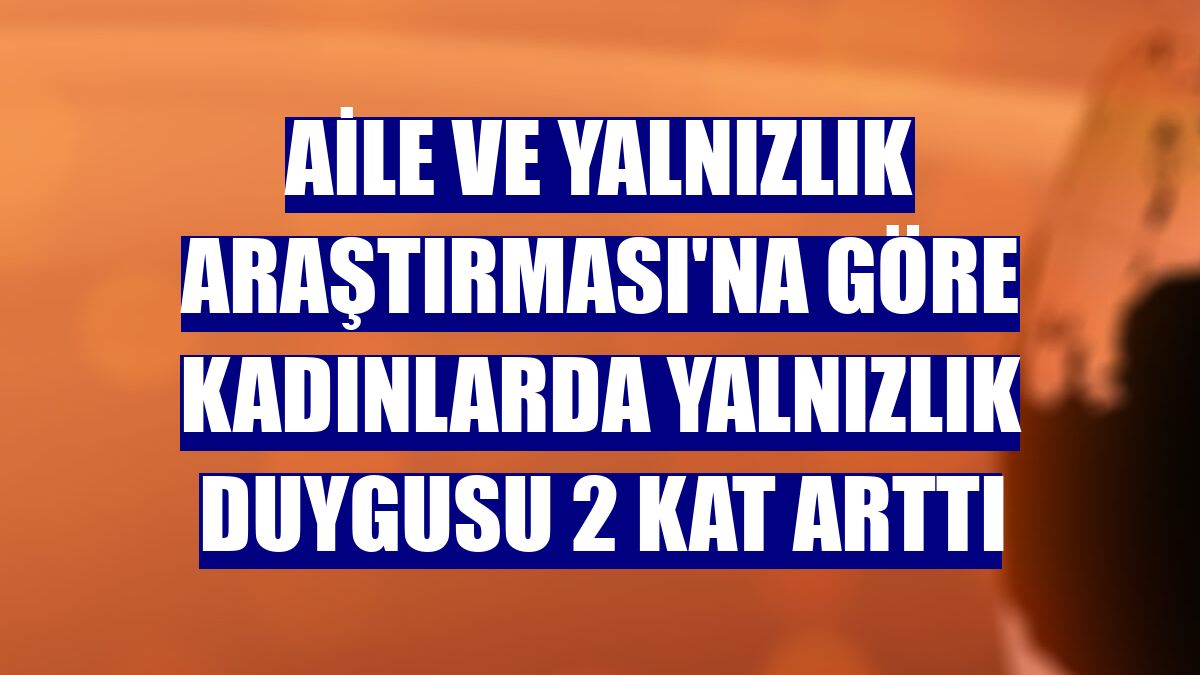 Aile ve Yalnızlık Araştırması'na göre kadınlarda yalnızlık duygusu 2 kat arttı
