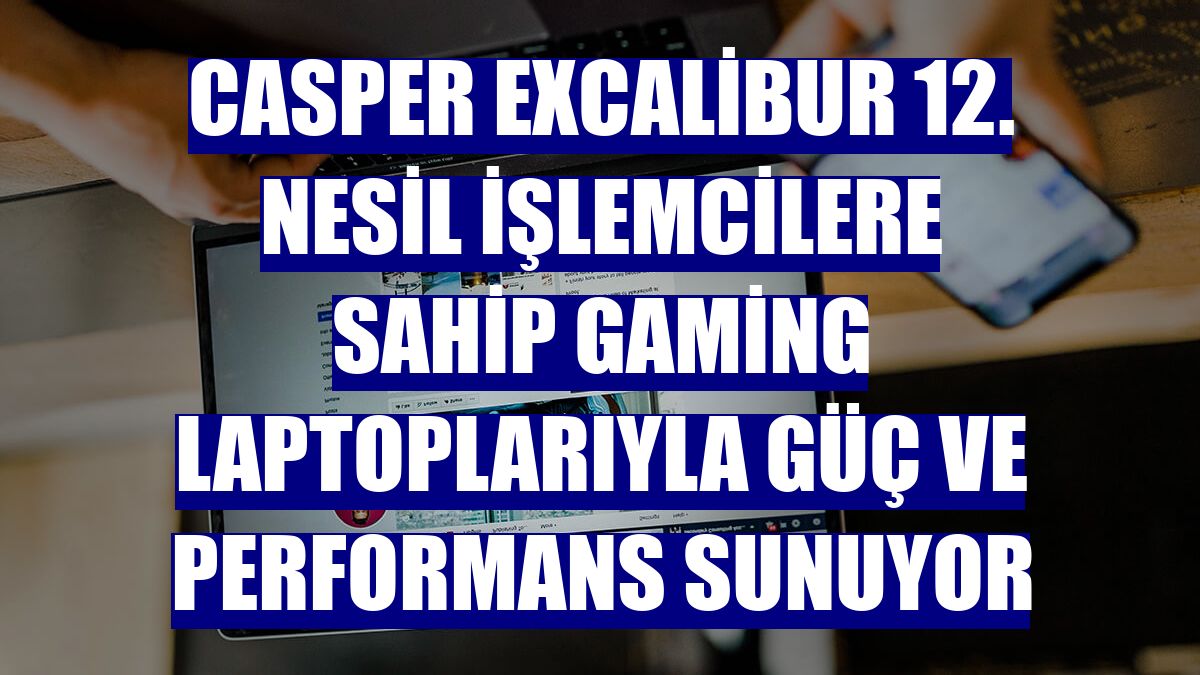 Casper Excalibur 12. Nesil işlemcilere sahip gaming laptoplarıyla güç ve performans sunuyor