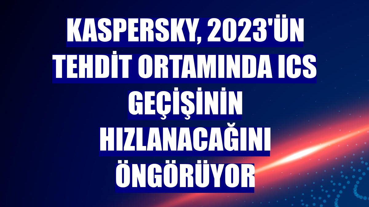 Kaspersky, 2023'ün tehdit ortamında ICS geçişinin hızlanacağını öngörüyor