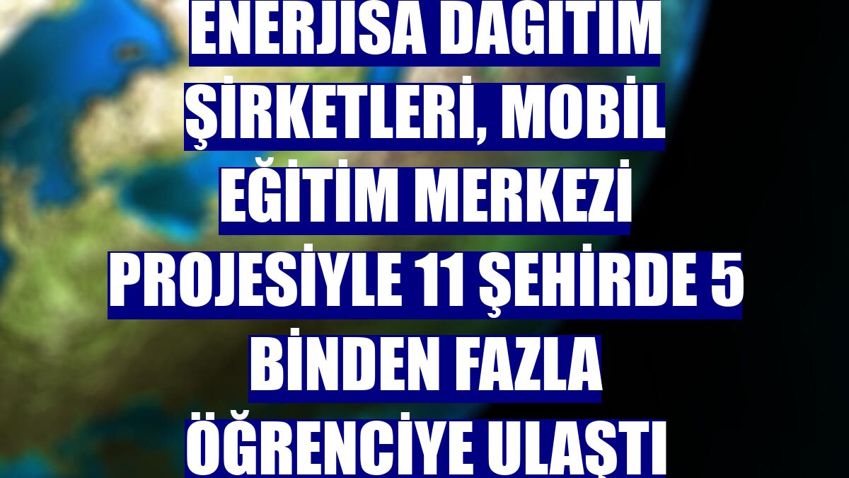 Enerjisa Dağıtım Şirketleri, Mobil Eğitim Merkezi projesiyle 11 şehirde 5 binden fazla öğrenciye ulaştı