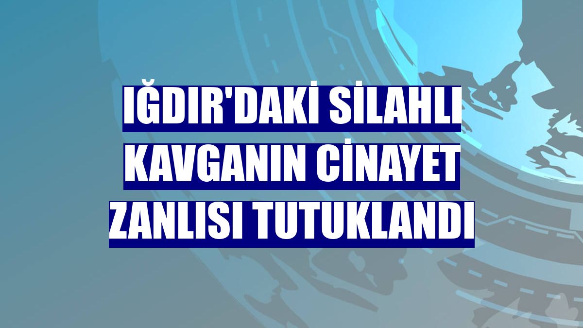Iğdır'daki silahlı kavganın cinayet zanlısı tutuklandı