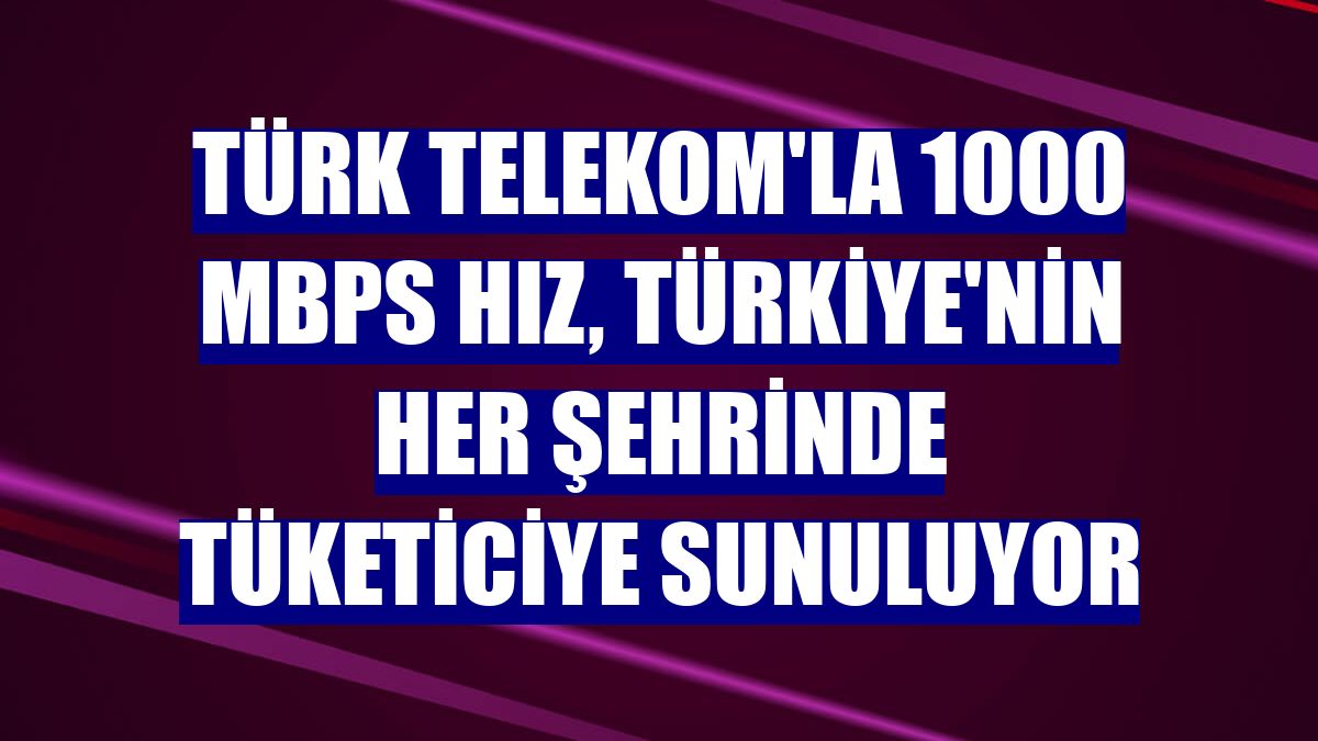 Türk Telekom'la 1000 Mbps hız, Türkiye'nin her şehrinde tüketiciye sunuluyor