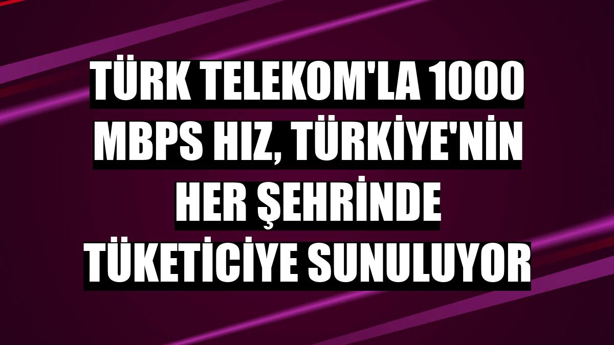 Türk Telekom'la 1000 Mbps hız, Türkiye'nin her şehrinde tüketiciye sunuluyor