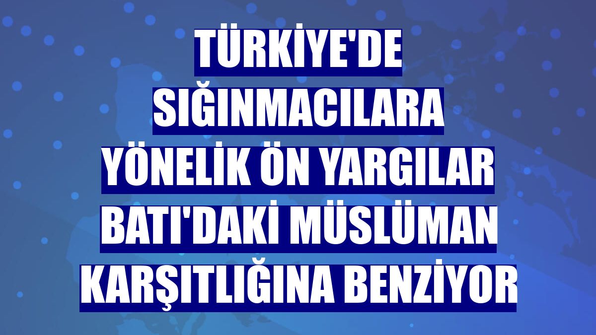 Türkiye'de sığınmacılara yönelik ön yargılar Batı'daki Müslüman karşıtlığına benziyor