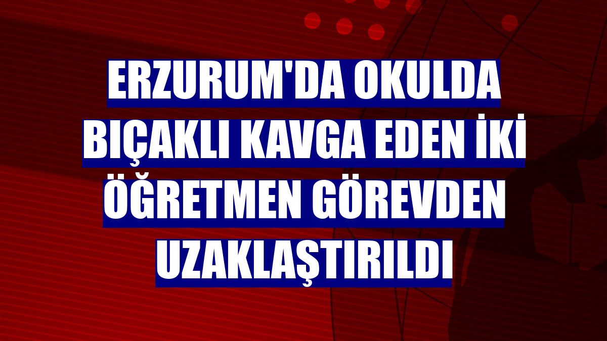 Erzurum'da okulda bıçaklı kavga eden iki öğretmen görevden uzaklaştırıldı
