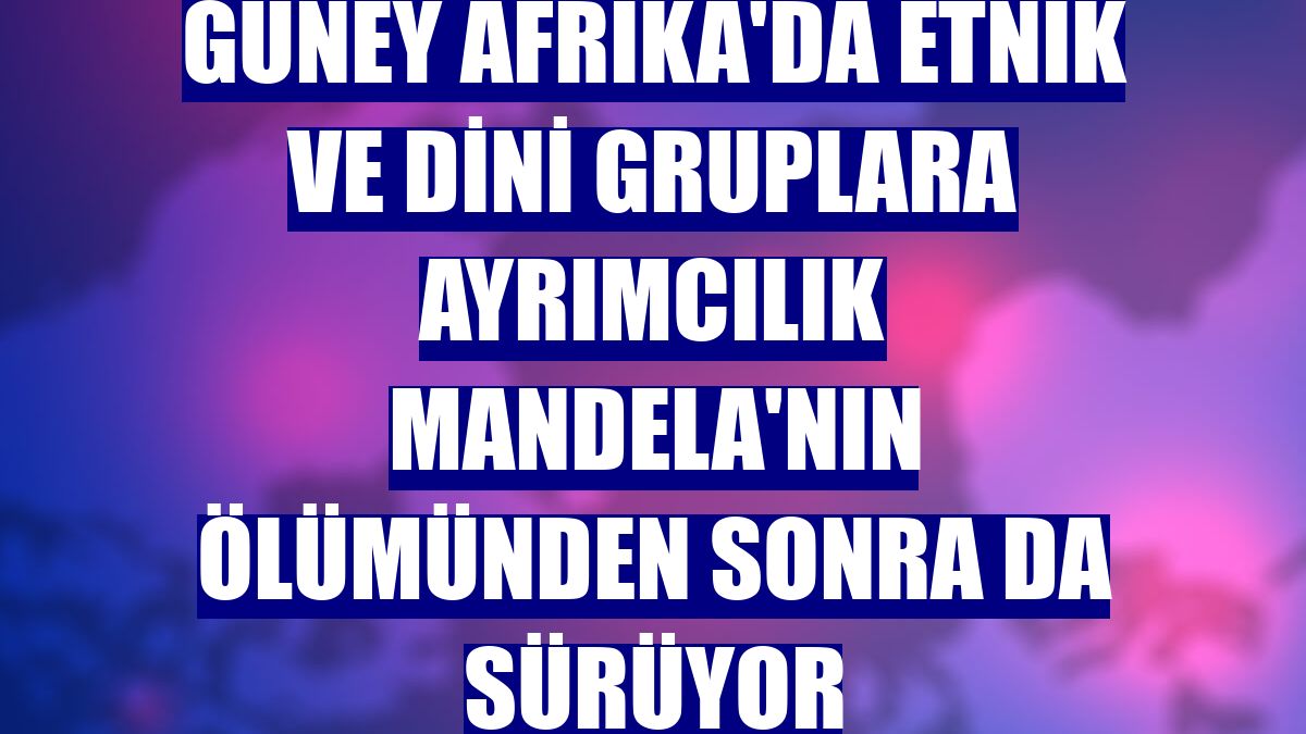 Güney Afrika'da etnik ve dini gruplara ayrımcılık Mandela'nın ölümünden sonra da sürüyor