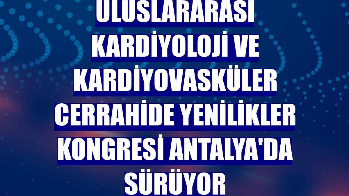 Uluslararası Kardiyoloji ve Kardiyovasküler Cerrahide Yenilikler Kongresi Antalya'da sürüyor