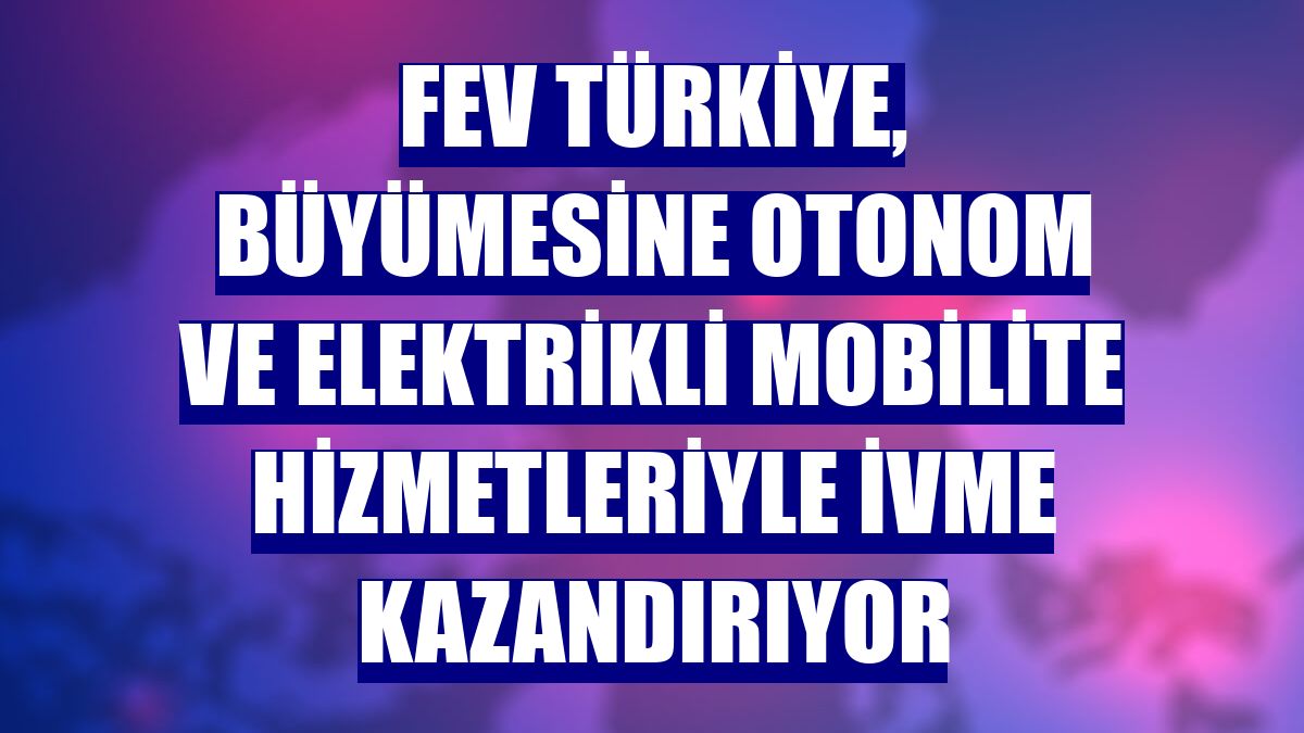 FEV Türkiye, büyümesine otonom ve elektrikli mobilite hizmetleriyle ivme kazandırıyor