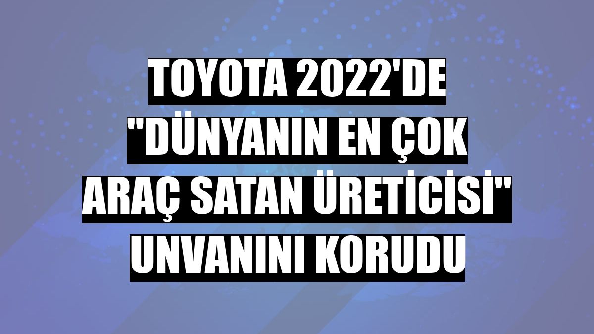 Toyota 2022'de 'dünyanın en çok araç satan üreticisi' unvanını korudu