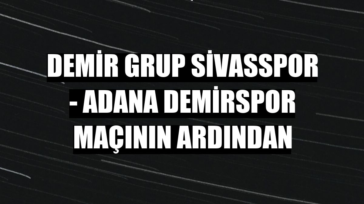 Demir Grup Sivasspor - Adana Demirspor maçının ardından