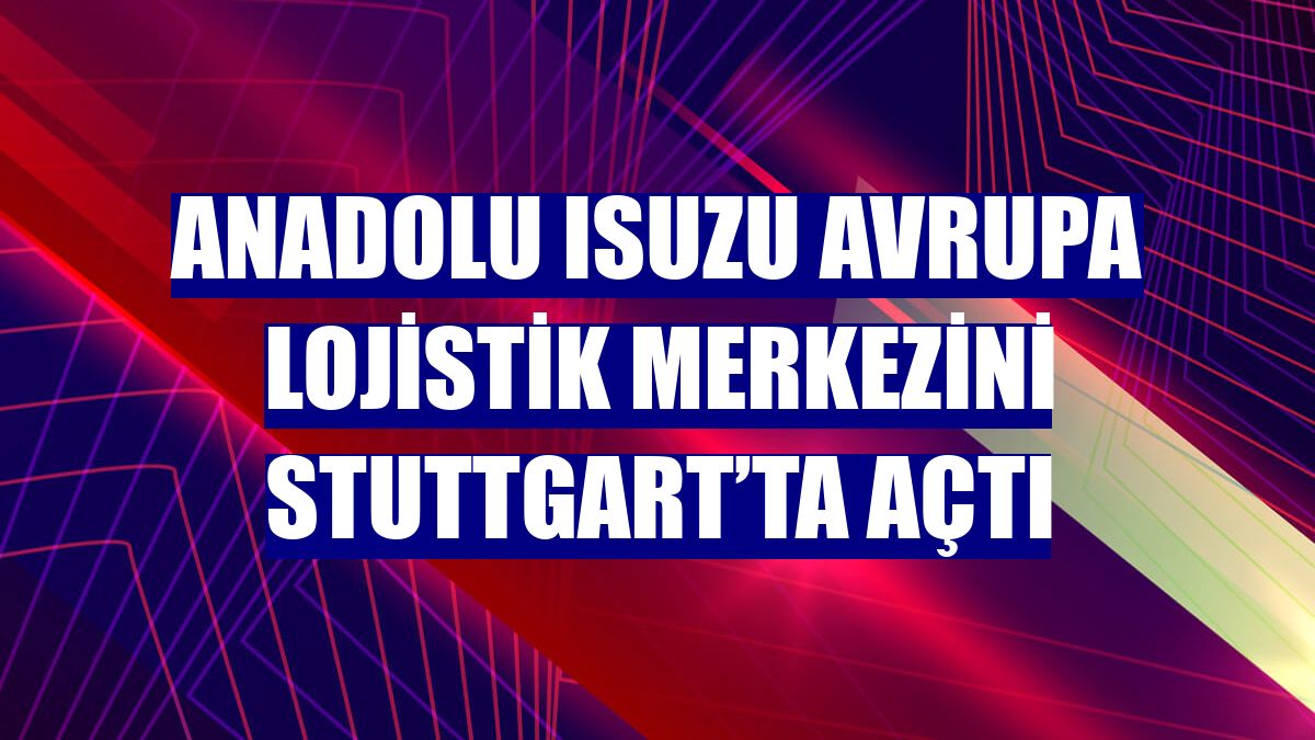 Anadolu Isuzu Avrupa lojistik merkezini Stuttgart’ta açtı