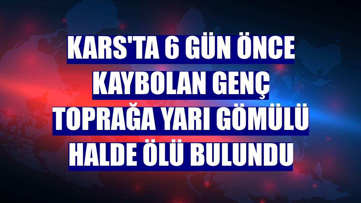Kars'ta 6 gün önce kaybolan genç toprağa yarı gömülü halde ölü bulundu