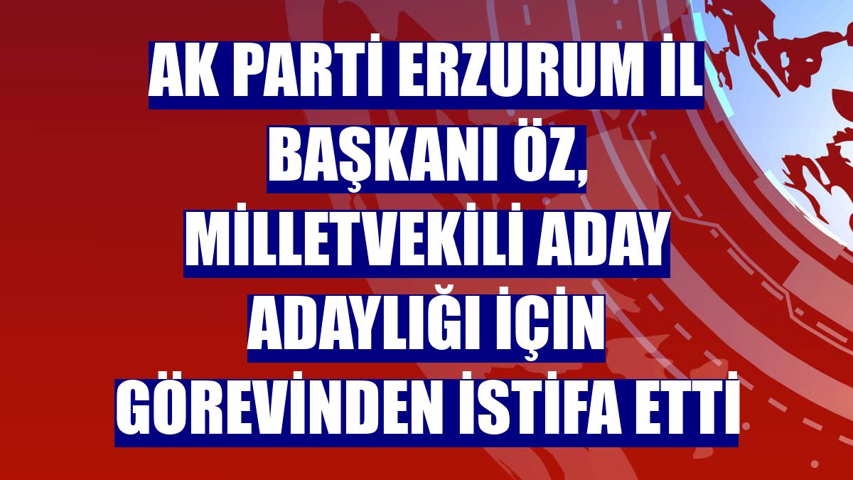 AK Parti Erzurum İl Başkanı Öz, milletvekili aday adaylığı için görevinden istifa etti