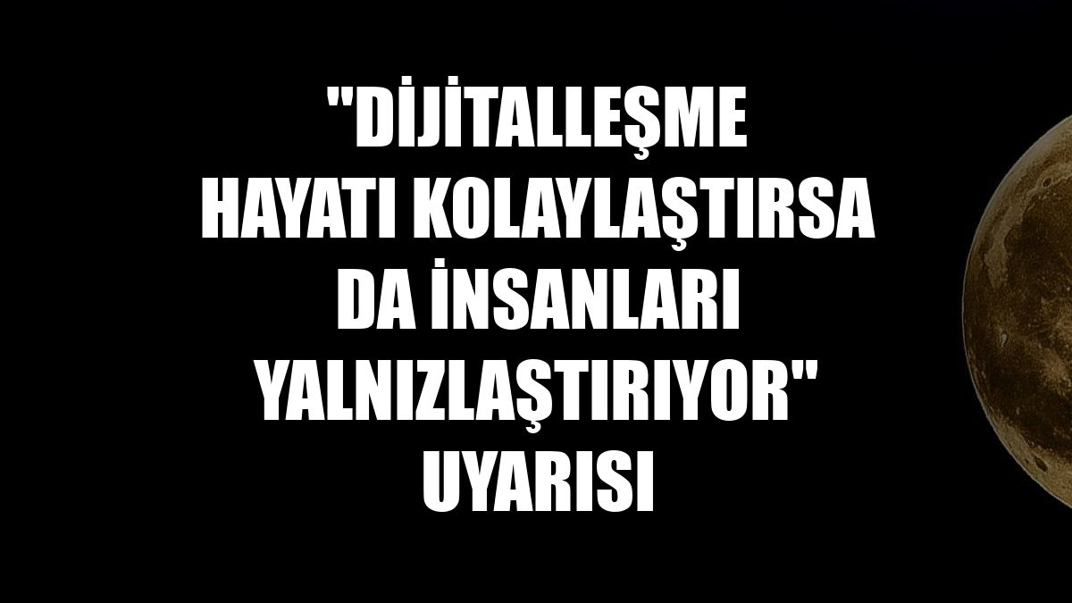 "Dijitalleşme hayatı kolaylaştırsa da insanları yalnızlaştırıyor" uyarısı