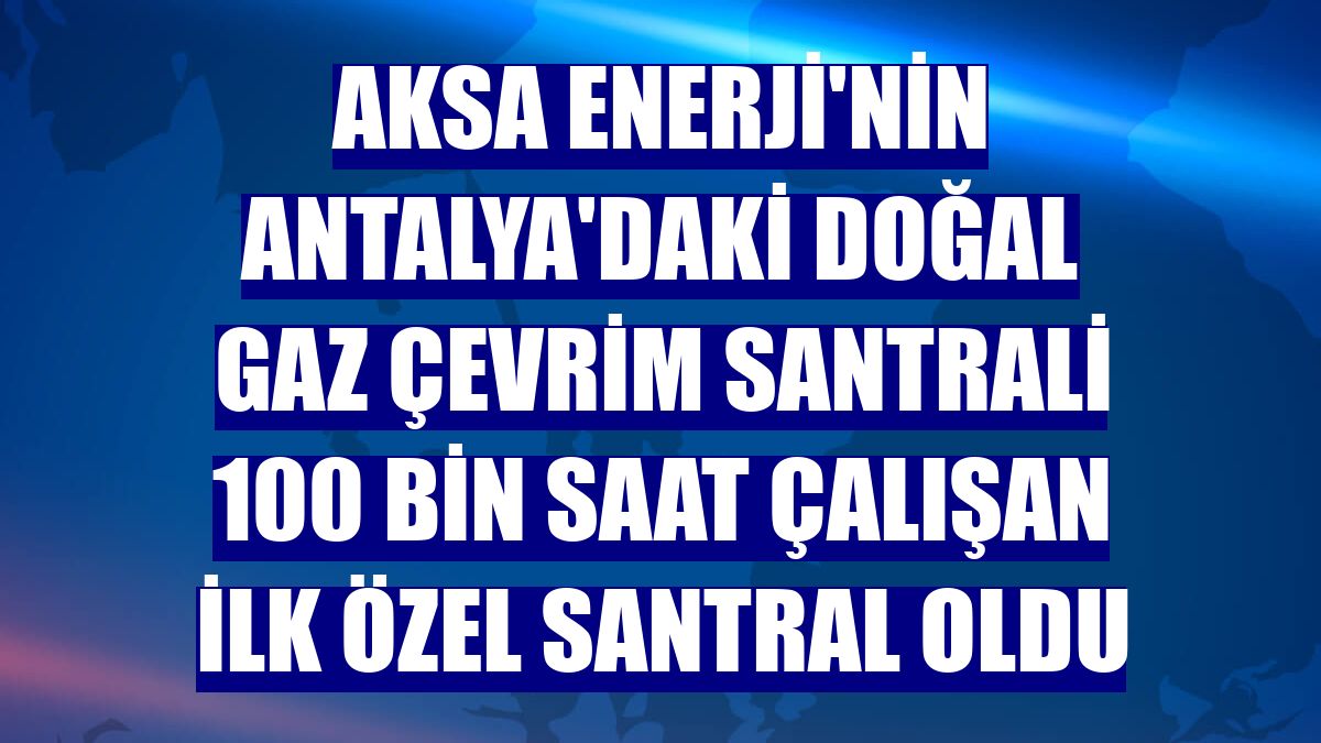 Aksa Enerji'nin Antalya'daki doğal gaz çevrim santrali 100 bin saat çalışan ilk özel santral oldu