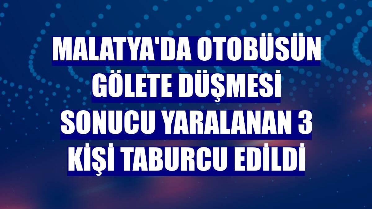 Malatya'da otobüsün gölete düşmesi sonucu yaralanan 3 kişi taburcu edildi