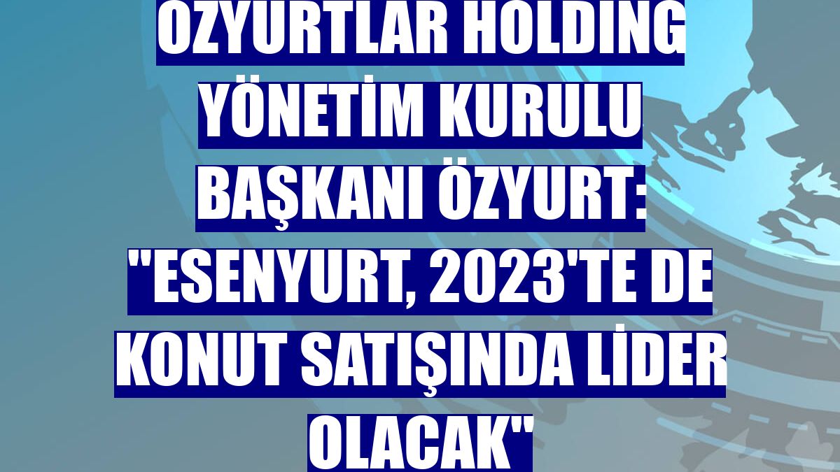 Özyurtlar Holding Yönetim Kurulu Başkanı Özyurt: "Esenyurt, 2023'te de konut satışında lider olacak"